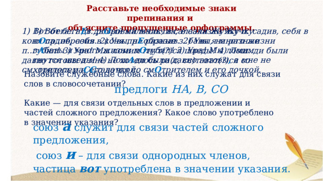 Расставьте необходимые знаки препинания и объясните пропущенные орфограммы. 1) Вот бега Е т дв О ровый мальчик, в салазки Жучку п О садив, себя в коня пр Е образив. 2) Увы, на разные з А бавы я много жизни п О губил! 3) Ура! Мы ломим гнутся шведы! 4) Лош А ди были давно готовы , а мне не хотелось ра СС таватся со см О трителем и его дочкой. 1) Вот бега..т дв..ровый мальчик, в салазки Жучку п..садив, себя в коня пр..образив. 2) Увы, на разные з..бавы я много жизни п..губил! 3) Ура! Мы ломим гнут(?)ся шведы! 4) Лош..ди были давно готовы а мне не хотелось ра(с, сс)тават(?)ся со см..трителем и его дочкой. Назовите служебные слова. Какие из них служат для связи слов в словосочетании? предлоги НА, В, СО Какие — для связи отдельных слов в предложении и частей сложного предложения? Какое слово употреблено в значении указания? союз а служит для связи частей сложного предложения,  союз и – для связи однородных членов, частица вот употреблена в значении указания. 