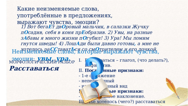 Какие неизменяемые слова, употреблённые в предложениях, выражают чувства, эмоции? 1) Вот бега Е т дв О ровый мальчик, в салазки Жучку п О садив, себя в коня пр Е образив. 2) Увы, на разные з А бавы я много жизни п О губил! 3) Ура! Мы ломим гнутся шведы! 4) Лош А ди были давно готовы , а мне не хотелось ра СС тават Ь ся со см О трителем и его дочкой. Неизменяемые слова, которые выражают чувства, эмоции: увы, ура. Расставаться – глагол, (что делать?), инфинитив. II. Постоянные признаки: - 1-е спряжение - непереходный - несовершенный вид Непостоянные признаки: - изъявительное наклонение. III. Не хотелось (чего?) расставаться МОРФОЛОГИЧЕСКИЙ РАЗБОР Расставаться 