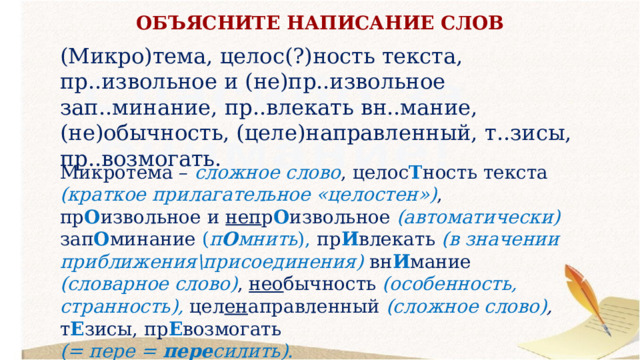 ОБЪЯСНИТЕ НАПИСАНИЕ СЛОВ (Микро)тема, целос(?)ность текста, пр..извольное и (не)пр..извольное зап..минание, пр..влекать вн..мание, (не)обычность, (целе)направленный, т..зисы, пр..возмогать. Микротема – сложное слово , целос Т ность текста (краткое прилагательное «целостен») , пр О извольное и неп р О извольное (автоматически) зап О минание ( п О мнить ), пр И влекать (в значении приближения\присоединения) вн И мание (словарное слово) , нео бычность (особенность, странность), цел ен аправленный (сложное слово) , т Е зисы, пр Е возмогать (= пере = пере силить). 