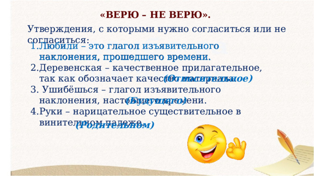 «ВЕРЮ – НЕ ВЕРЮ». Утверждения, с которыми нужно согласиться или не согласиться: Любили – это глагол изъявительного наклонения, прошедшего времени. Деревенская – качественное прилагательное, так как обозначает качество материала.  Ушибёшься – глагол изъявительного наклонения, настоящего времени. Руки – нарицательное существительное в винительном падеже. Любили – это глагол изъявительного наклонения, прошедшего времени. (Относительное) (Будущего) (Родительном) 