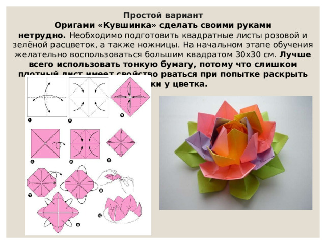Простой вариант Оригами «Кувшинка» сделать своими руками нетрудно.  Необходимо подготовить квадратные листы розовой и зелёной расцветок, а также ножницы. На начальном этапе обучения желательно воспользоваться большим квадратом 30х30 см.  Лучше всего использовать тонкую бумагу, потому что слишком плотный лист имеет свойство рваться при попытке раскрыть лепестки у цветка. 