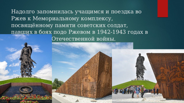 Надолго запомнилась учащимся и поездка во Ржев к Мемориальному комплексу, посвящённому памяти советских солдат, павших в боях подо Ржевом в 1942-1943 годах в ходе Великой Отечественной войны.   