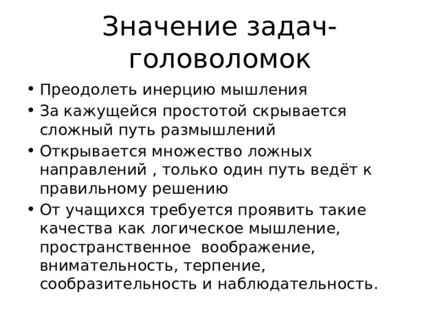 Значение задач-головоломок Преодолеть инерцию мышления За кажущейся простотой скрывается сложный путь размышлений Открывается множество ложных направлений , только один путь ведёт к правильному решению От учащихся требуется проявить такие качества как логическое мышление, пространственное воображение, внимательность, терпение, сообразительность и наблюдательность. 