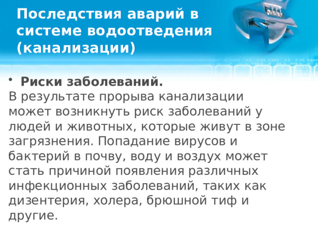 Последствия аварий в системе водоотведения (канализации) Риски заболеваний. В результате прорыва канализации может возникнуть риск заболеваний у людей и животных, которые живут в зоне загрязнения. Попадание вирусов и бактерий в почву, воду и воздух может стать причиной появления различных инфекционных заболеваний, таких как дизентерия, холера, брюшной тиф и другие.  