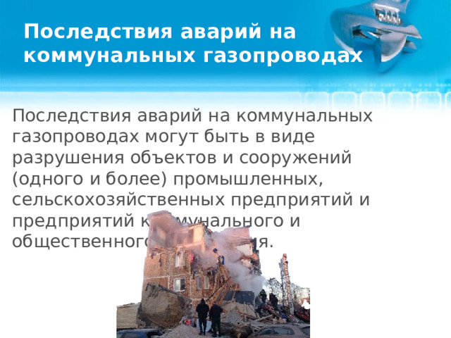 Последствия аварий на коммунальных газопроводах Последствия аварий на коммунальных газопроводах могут быть в виде разрушения объектов и сооружений (одного и более) промышленных, сельскохозяйственных предприятий и предприятий коммунального и общественного назначения.   