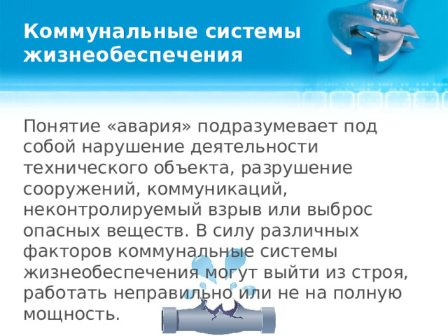 Коммунальные системы жизнеобеспечения Понятие «авария» подразумевает под собой нарушение деятельности технического объекта, разрушение сооружений, коммуникаций, неконтролируемый взрыв или выброс опасных веществ. В силу различных факторов коммунальные системы жизнеобеспечения могут выйти из строя, работать неправильно или не на полную мощность.  