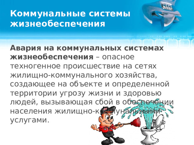 Коммунальные системы жизнеобеспечения Авария на коммунальных системах жизнеобеспечения – опасное техногенное происшествие на сетях жилищно-коммунального хозяйства, создающее на объекте и определенной территории угрозу жизни и здоровью людей, вызывающая сбой в обеспечении населения жилищно-коммунальными услугами.  