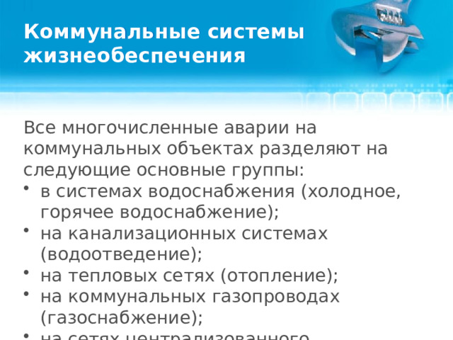 Коммунальные системы жизнеобеспечения Все многочисленные аварии на коммунальных объектах разделяют на следующие основные группы: в системах водоснабжения (холодное, горячее водоснабжение); на канализационных системах (водоотведение); на тепловых сетях (отопление); на коммунальных газопроводах (газоснабжение); на сетях централизованного энергоснабжения (электроснабжение).  