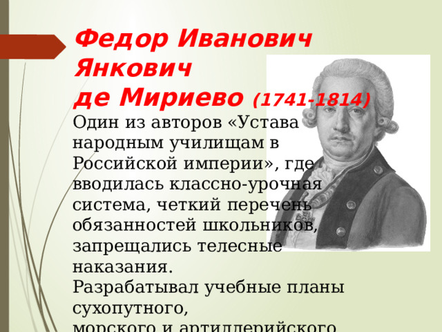 Федор Иванович Янкович де Мириево (1741-1814) Один из авторов «Устава народным училищам в Российской империи», где вводилась классно-урочная система, четкий перечень обязанностей школьников, запрещались телесные наказания. Разрабатывал учебные планы сухопутного, морского и артиллерийского корпусов. 