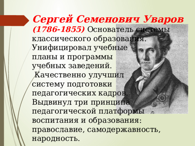 Сергей Семенович Уваров (1786-1855) Основатель системы классического образования. Унифицировал учебные планы и программы учебных заведений.  Качественно улучшил систему подготовки педагогических кадров. Выдвинул три принципа педагогической платформы воспитания и образования: православие, самодержавность, народность. 