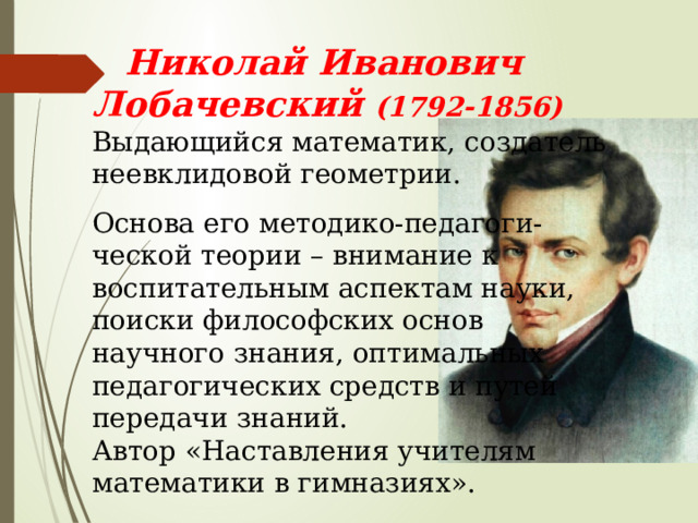  Николай Иванович Лобачевский (1792-1856) Выдающийся математик, создатель неевклидовой геометрии. Основа его методико-педагоги- ческой теории – внимание к воспитательным аспектам науки, поиски философских основ научного знания, оптимальных педагогических средств и путей передачи знаний. Автор «Наставления учителям математики в гимназиях». 