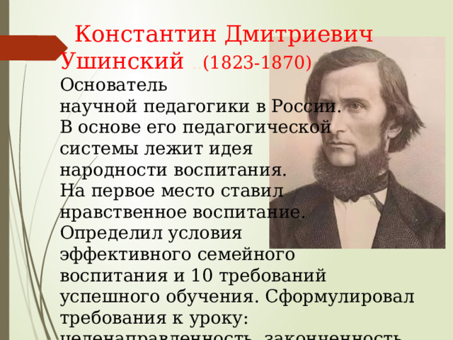  Константин Дмитриевич Ушинский .. (1823-1870) Основатель научной педагогики в России. В основе его педагогической системы лежит идея народности воспитания. На первое место ставил нравственное воспитание. Определил условия эффективного семейного воспитания и 10 требований успешного обучения. Сформулировал требования к уроку: целенаправленность, законченность, разнообразие методов и т.п. 