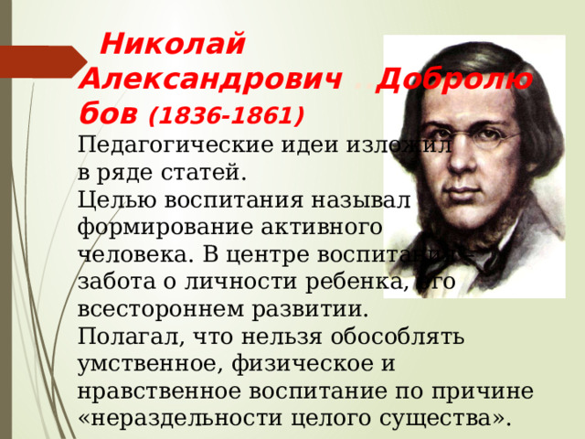  Николай Александрович .. Добролюбов (1836-1861) Педагогические идеи изложил в ряде статей. Целью воспитания называл формирование активного человека. В центре воспитания – забота о личности ребенка, его всестороннем развитии. Полагал, что нельзя обособлять умственное, физическое и нравственное воспитание по причине «нераздельности целого существа». 