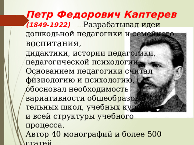 Петр Федорович Каптерев (1849-1922) … Разрабатывал идеи дошкольной педагогики и семейного воспитания , дидактики, истории педагогики, педагогической психологии. Основанием педагогики считал физиологию и психологию, обосновал необходимость вариативности общеобразова- тельных школ, учебных курсов и всей структуры учебного процесса. Автор 40 монографий и более 500 статей. 