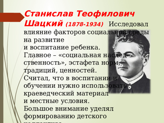 Станислав Теофилович Шацкий (1878-1934) Исследовал влияние факторов социальной среды на развитие и воспитание ребенка. Главное – «социальная наслед- ственность», эстафета норм, традиций, ценностей. Считал, что в воспитании и обучении нужно использовать краеведческий материал и местные условия. Большое внимание уделял формированию детского коллектива. 