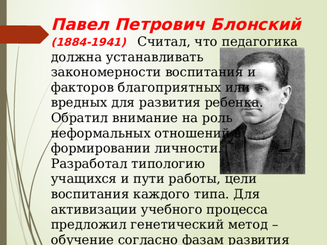 Павел Петрович Блонский (1884-1941) Считал, что педагогика должна устанавливать закономерности воспитания и факторов благоприятных или вредных для развития ребенка. Обратил внимание на роль неформальных отношений в формировании личности. Разработал типологию учащихся и пути работы, цели воспитания каждого типа. Для активизации учебного процесса предложил генетический метод – обучение согласно фазам развития ребенка. 