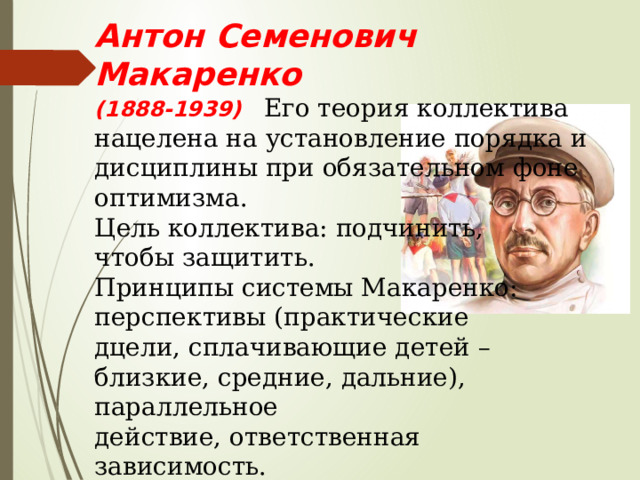 Антон Семенович Макаренко (1888-1939) Его теория коллектива нацелена на установление порядка и дисциплины при обязательном фоне оптимизма. Цель коллектива: подчинить, чтобы защитить. Принципы системы Макаренко: перспективы (практические дцели, сплачивающие детей – близкие, средние, дальние), параллельное действие, ответственная зависимость. Особое значение в учреждениях Макаренко сыграл труд – они не только окупались, но и приносили прибыль. 