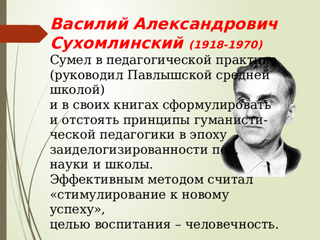 Василий Александрович Сухомлинский (1918-1970) Сумел в педагогической практике (руководил Павлышской средней школой) и в своих книгах сформулировать и отстоять принципы гуманисти- ческой педагогики в эпоху заиделогизированности пед. науки и школы. Эффективным методом считал «стимулирование к новому успеху», целью воспитания – человечность. 