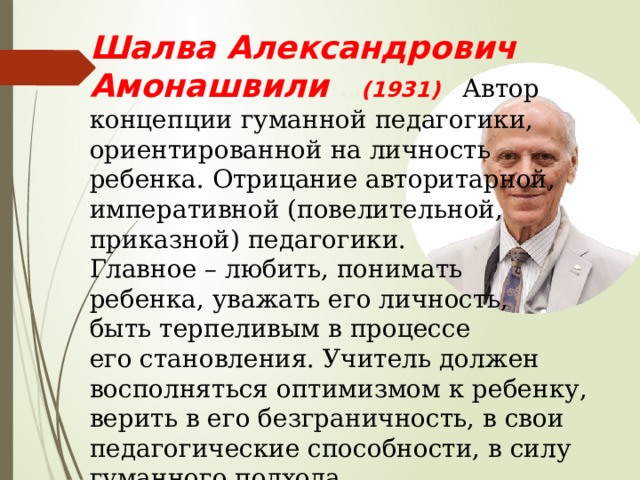 Шалва Александрович Амонашвили … (1931) Автор концепции гуманной педагогики, ориентированной на личность ребенка. Отрицание авторитарной, императивной (повелительной, приказной) педагогики. Главное – любить, понимать ребенка, уважать его личность, быть терпеливым в процессе его становления. Учитель должен восполняться оптимизмом к ребенку, верить в его безграничность, в свои педагогические способности, в силу гуманного подхода. 