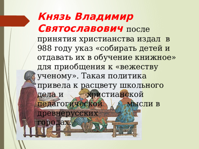 Князь Владимир Святославович после принятия христианства издал в 988 году указ «собирать детей и отдавать их в обучение книжное» для приобщения к «вежеству ученому». Такая политика привела к расцвету школьного дела и    христианской педагогической    мысли в древнерусских       городах. 