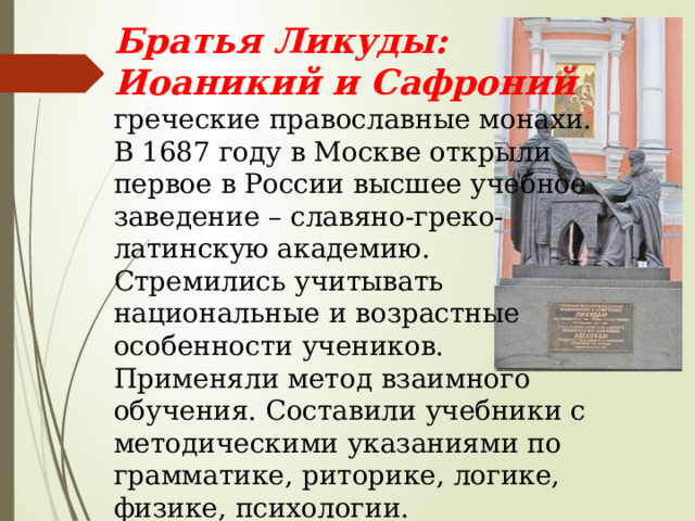 Братья Ликуды: Иоаникий и Сафроний греческие православные монахи. В 1687 году в Москве открыли первое в России высшее учебное заведение – славяно-греко- латинскую академию. Стремились учитывать национальные и возрастные особенности учеников. Применяли метод взаимного обучения. Составили учебники с методическими указаниями по грамматике, риторике, логике, физике, психологии. 