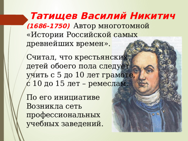  Татищев Василий Никитич (1686-1750)  Автор многотомной «Истории Российской самых древнейших времен». Считал, что крестьянских детей обоего пола следует учить с 5 до 10 лет грамоте, с 10 до 15 лет – ремеслам. По его инициативе Возникла сеть профессиональных учебных заведений. 