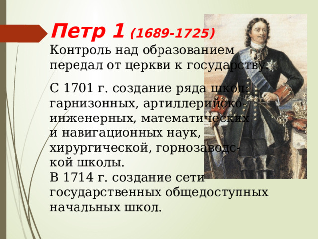 Петр 1 (1689-1725) Контроль над образованием передал от церкви к государству. С 1701 г. создание ряда школ: гарнизонных, артиллерийско- инженерных, математических и навигационных наук, хирургической, горнозаводс- кой школы. В 1714 г. создание сети государственных общедоступных начальных школ. 