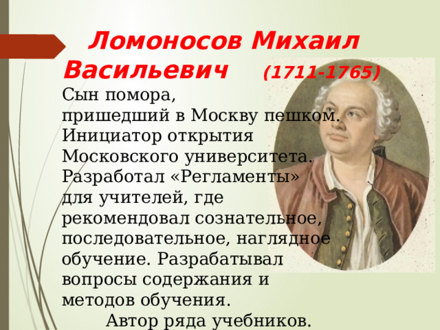  Ломоносов Михаил Васильевич (1711-1765) Сын помора, пришедший в Москву пешком. Инициатор открытия Московского университета. Разработал «Регламенты» для учителей, где рекомендовал сознательное, последовательное, наглядное обучение. Разрабатывал вопросы содержания и методов обучения.   Автор ряда учебников. 