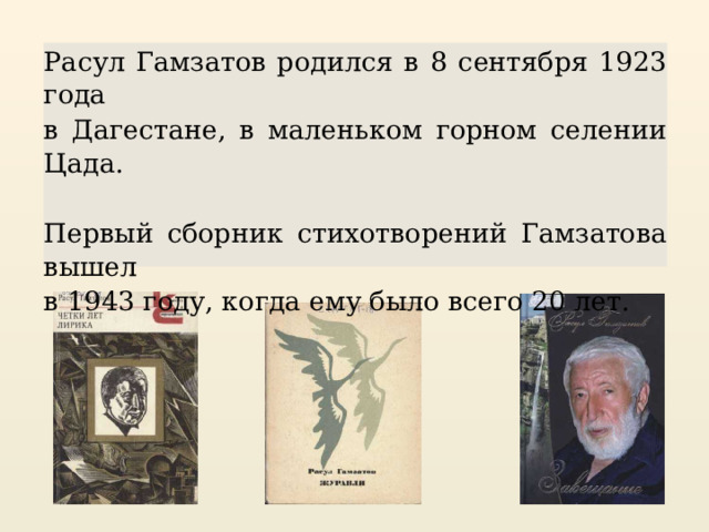 Расул Гамзатов родился в 8 сентября 1923 года в Дагестане, в маленьком горном селении Цада. Первый сборник стихотворений Гамзатова вышел в 1943 году, когда ему было всего 20 лет. 