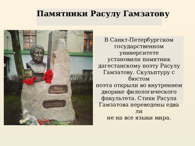 Памятники Расулу Гамзатову В Санкт-Петербургском государственном университете установили памятник дагестанскому поэту Расулу Гамзатову. Скульптуру с бюстом поэта открыли во внутреннем дворике филологического факультета. Стихи Расула Гамзатова переведены едва ли не на все языки мира. 