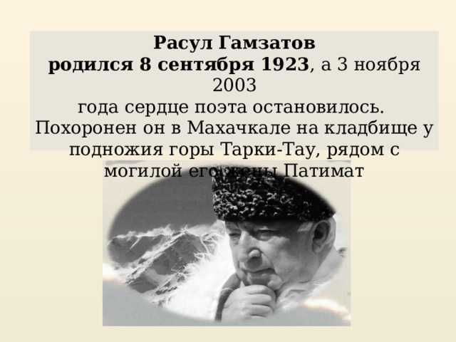 Расул Гамзатов родился 8 сентября 1923 , а 3 ноября 2003 года сердце поэта остановилось. Похоронен он в Махачкале на кладбище у подножия горы Тарки-Тау, рядом с могилой его жены Патимат 