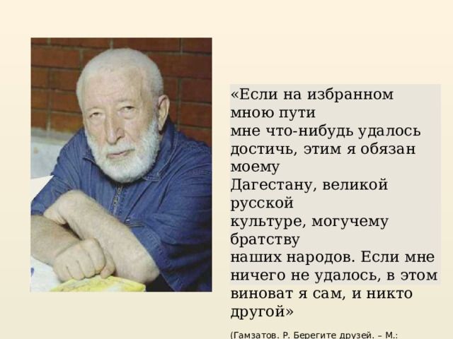 «Если на избранном мною пути мне что-нибудь удалось достичь, этим я обязан моему Дагестану, великой русской культуре, могучему братству наших народов. Если мне ничего не удалось, в этом виноват я сам, и никто другой» (Гамзатов. Р. Берегите друзей. – М.: Современник, 1972. – С.21.) 