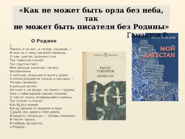 «Как не может быть орла без неба, так не может быть писателя без Родины» Гамзатов Р. О Родине 1 Понять я не мог, а теперь понимаю —  И мне ни к чему никакой перевод, -  О чем, улетая, осенняя стая  Так горестно плачет,  Так грустно поет. Мне раньше казалось: печаль беспричинна  У листьев, лежащих в пыли у дорог.  О ветке родной их печаль и кручина —  Теперь понимаю,  А раньше не мог. Не знал я, не ведал, но понял с годами,  Уже с побелевшей совсем головой,  О чем от скалы оторвавшийся камень  Так стонет и плачет  Как будто живой. Когда далеко от родимого края  Судьба иль дорога тебя увела,  И радость печальна — теперь понимаю, -  И песня горька,  И любовь не светла,  о Родина… 