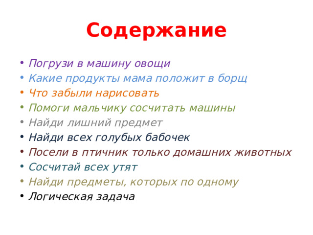 Содержание Погрузи в машину овощи Какие продукты мама положит в борщ Что забыли нарисовать Помоги мальчику сосчитать машины Найди лишний предмет Найди всех голубых бабочек Посели в птичник только домашних животных Сосчитай всех утят Найди предметы, которых по одному Логическая задача 