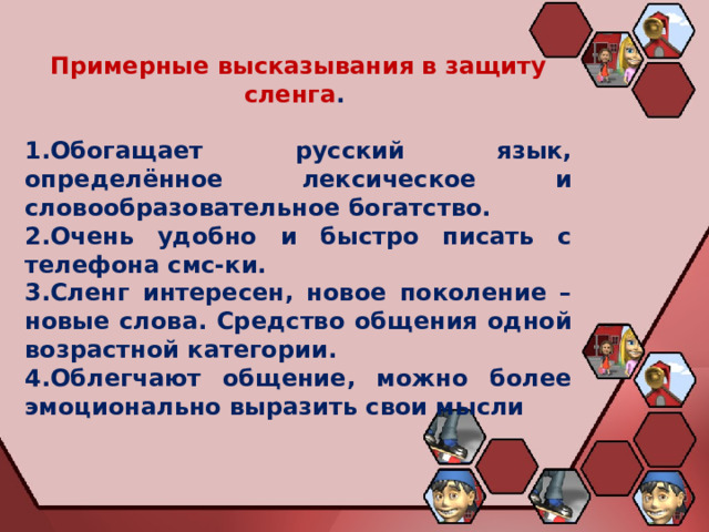 Примерные высказывания в защиту сленга .  Обогащает русский язык, определённое лексическое и словообразовательное богатство. Очень удобно и быстро писать с телефона смс-ки. Сленг интересен, новое поколение – новые слова. Средство общения одной возрастной категории. Облегчают общение, можно более эмоционально выразить свои мысли 