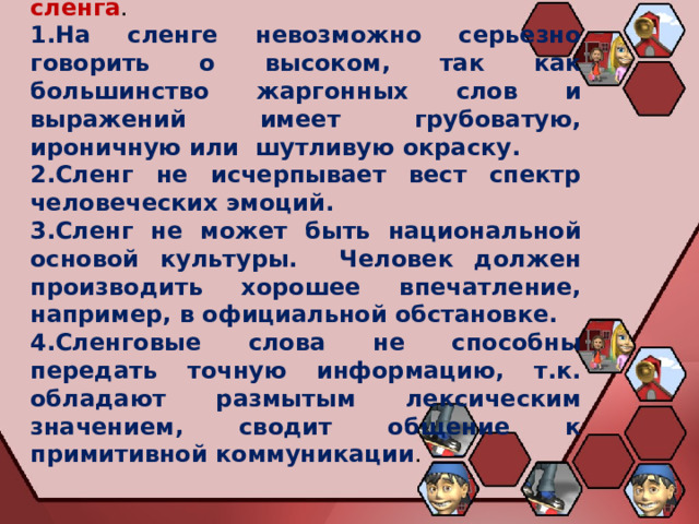 Примерные высказывания против сленга . На сленге невозможно серьезно говорить о высоком, так как большинство жаргонных слов и выражений имеет грубоватую, ироничную или шутливую окраску. Сленг не исчерпывает вест спектр человеческих эмоций. Сленг не может быть национальной основой культуры. Человек должен производить хорошее впечатление, например, в официальной обстановке. Сленговые слова не способны передать точную информацию, т.к. обладают размытым лексическим значением, сводит общение к примитивной коммуникации . 