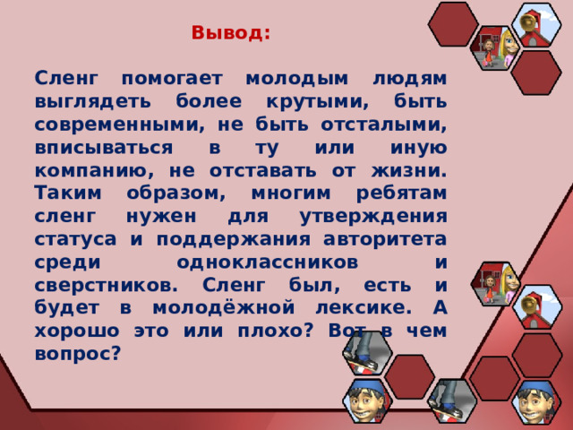Вывод:  Сленг помогает молодым людям выглядеть более крутыми, быть современными, не быть отсталыми, вписываться в ту или иную компанию, не отставать от жизни. Таким образом, многим ребятам сленг нужен для утверждения статуса и поддержания авторитета среди одноклассников и сверстников. Сленг был, есть и будет в молодёжной лексике. А хорошо это или плохо? Вот в чем вопрос? 