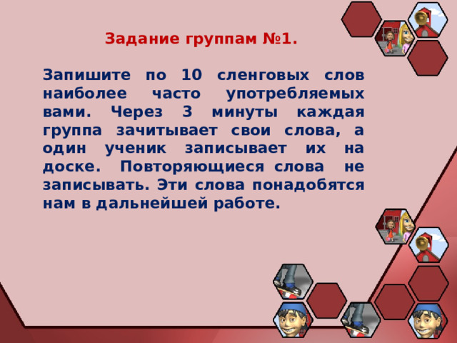 Задание группам №1.  Запишите по 10 сленговых слов наиболее часто употребляемых вами. Через 3 минуты каждая группа зачитывает свои слова, а один ученик записывает их на доске. Повторяющиеся слова не записывать. Эти слова понадобятся нам в дальнейшей работе. 