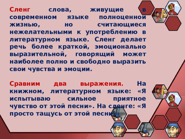 Сленг  слова, живущие в современном языке полноценной жизнью, но считающиеся нежелательными к употреблению в литературном языке. Сленг делает речь более краткой, эмоционально выразительной, говорящий может наиболее полно и свободно выразить свои чувства и эмоции. Сравним два выражения.  На книжном, литературном языке: «Я испытываю сильное приятное чувство от этой песни». На сленге: «Я просто тащусь от этой песни!» 