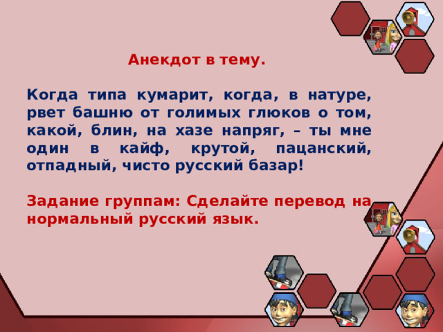 Анекдот в тему.   Когда типа кумарит, когда, в натуре, рвет башню от голимых глюков о том, какой, блин, на хазе напряг, – ты мне один в кайф, крутой, пацанский, отпадный, чисто русский базар!  Задание группам: Сделайте перевод на нормальный русский язык. 