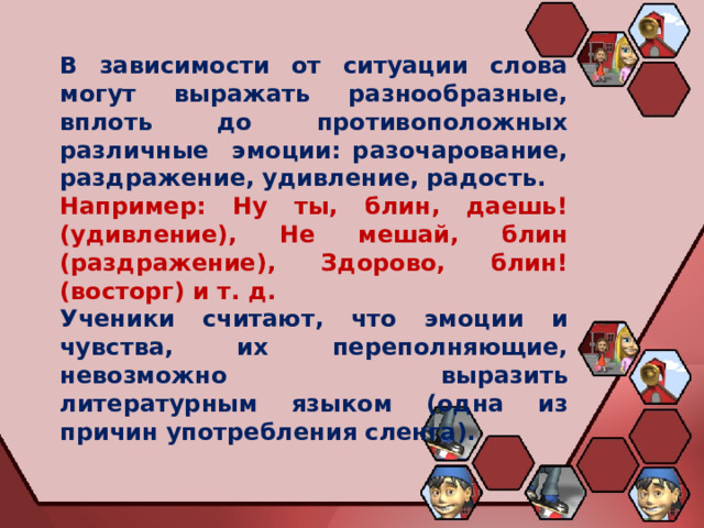 В зависимости от ситуации слова могут выражать разнообразные, вплоть до противоположных различные эмоции: разочарование, раздражение, удивление, радость. Например: Ну ты, блин, даешь! (удивление), Не мешай, блин (раздражение), Здорово, блин! (восторг) и т. д. Ученики считают, что эмоции и чувства, их переполняющие, невозможно выразить литературным языком (одна из причин употребления сленга). 