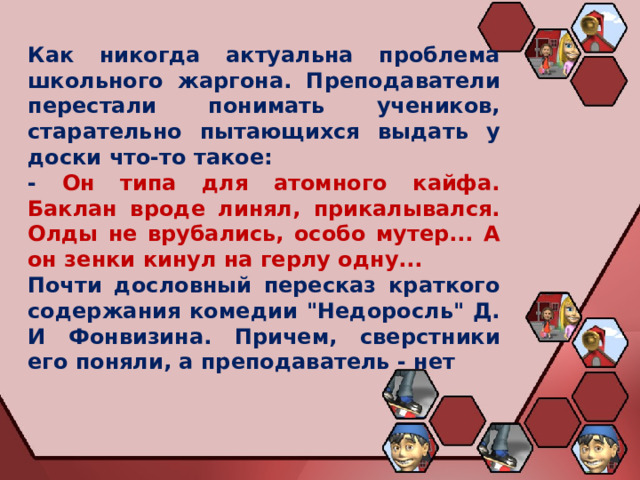 Как никогда актуальна проблема школьного жаргона. Преподаватели перестали понимать учеников, старательно пытающихся выдать у доски что-то такое: - Он типа для атомного кайфа. Баклан вроде линял, прикалывался. Олды не врубались, особо мутер... А он зенки кинул на герлу одну... Почти дословный пересказ краткого содержания комедии 