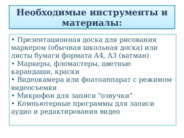 Необходимые инструменты и материалы: • Презентационная доска для рисования маркером (обычная школьная доска) или листы бумаги формата А4, А3 (ватман)  • Маркеры, фломастеры, цветные карандаши, краски  • Видеокамера или фоатоаппарат с режимом видеосъемки  • Микрофон для записи 