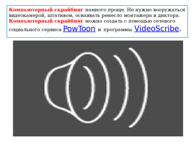 Компьютерный скрайбинг намного проще. Не нужно вооружаться видеокамерой, штативом, осваивать ремесло монтажера и диктора. Компьютерный скрайбинг можно создать с помощью сетевого социального сервиса PowToon   и  программы   VideoScribe . 