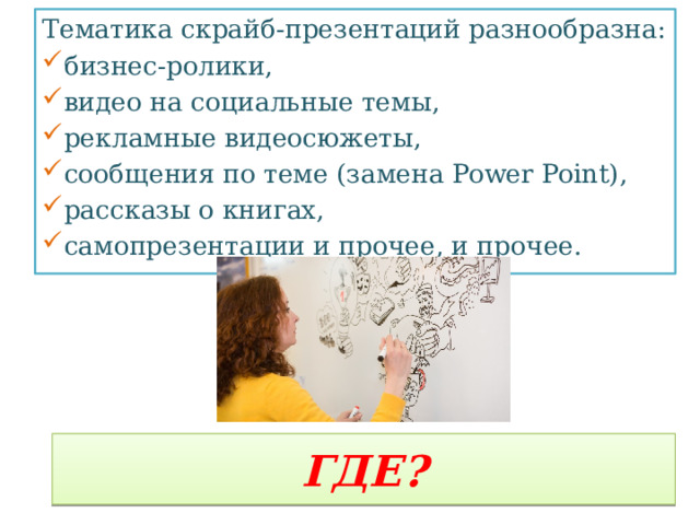 Тематика скрайб-презентаций разнообразна: бизнес-ролики, видео на социальные темы, рекламные видеосюжеты, сообщения по теме (замена Power Point), рассказы о книгах, самопрезентации и прочее, и прочее. ГДЕ? 