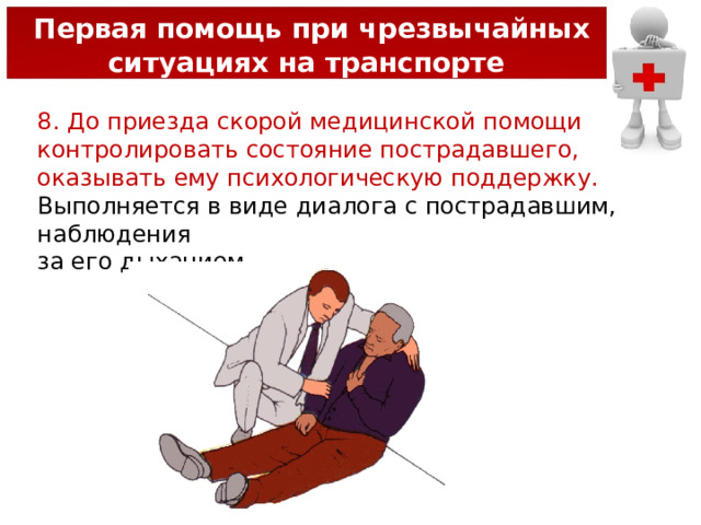  Первая помощь при чрезвычайных ситуациях на транспорте 8. До приезда скорой медицинской помощи контролировать состояние пострадавшего, оказывать ему психологическую поддержку. Выполняется в виде диалога с пострадавшим, наблюдения за его дыханием. 