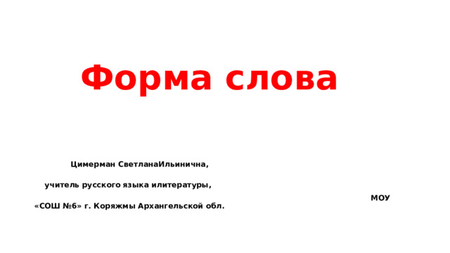  Форма слова  Цимерман СветланаИльинична,  учитель русского языка илитературы,  МОУ «СОШ №6» г. Коряжмы Архангельской обл.  