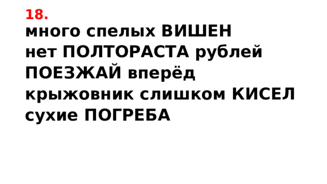 18. много спелых ВИШЕН нет ПОЛТОРАСТА рублей ПОЕЗЖАЙ вперёд крыжовник слишком КИСЕЛ сухие ПОГРЕБА 