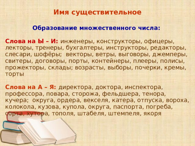 Имя существительное  Образование множественного числа: Слова на Ы – И: инженеры, конструкторы, офицеры, лекторы, тренеры, бухгалтеры, инструкторы, редакторы, слесари, шофёры; векторы, ветры, выговоры, джемперы, свитеры, договоры, порты, контейнеры, плееры, полисы, прожекторы, склады; возрасты, выборы, почерки, кремы, торты Слова на А – Я: директора, доктора, инспектора, профессора, повара, сторожа, фельдшера, тенора, кучера; округа, ордера, векселя, катера, отпуска, вороха, колокола, кузова, купола, округа, паспорта, погреба, сорта, хутора, тополя, штабеля, штемпеля, якоря      