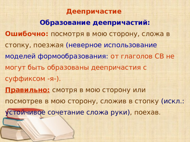 Деепричастие Образование деепричастий: Ошибочно: посмотря в мою сторону, сложа в стопку, поезжая (неверное использование моделей формообразования:  от глаголов СВ не могут быть образованы деепричастия с суффиксом -я-). Правильно:  смотря в мою сторону или посмотрев в мою сторону, сложив в стопку (искл.: устойчивое сочетание сложа руки) , поехав.        